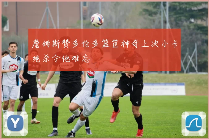 詹姆斯赞多伦多篮筐神奇上次小卡绝杀令他难忘