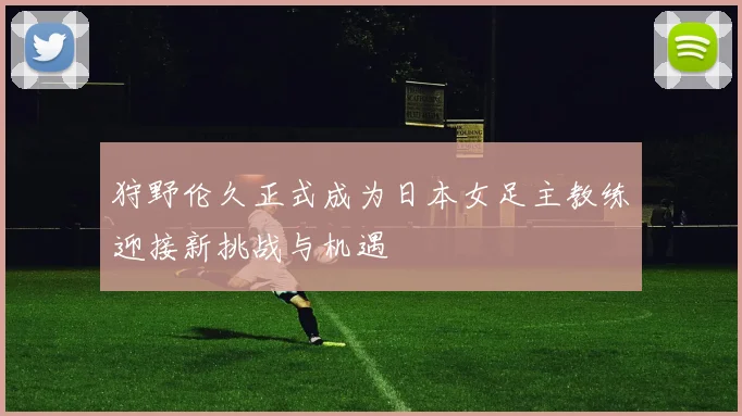 狩野伦久正式成为日本女足主教练迎接新挑战与机遇