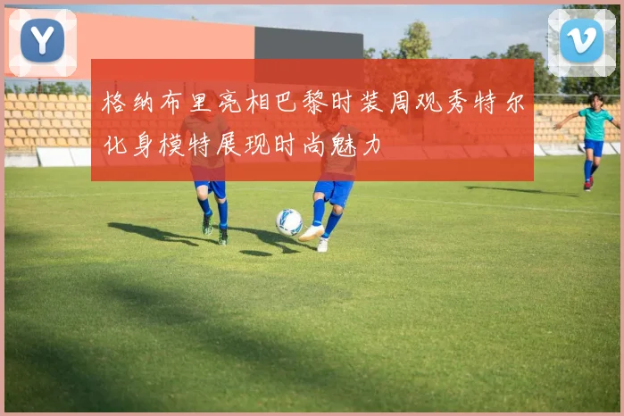格纳布里亮相巴黎时装周观秀特尔化身模特展现时尚魅力