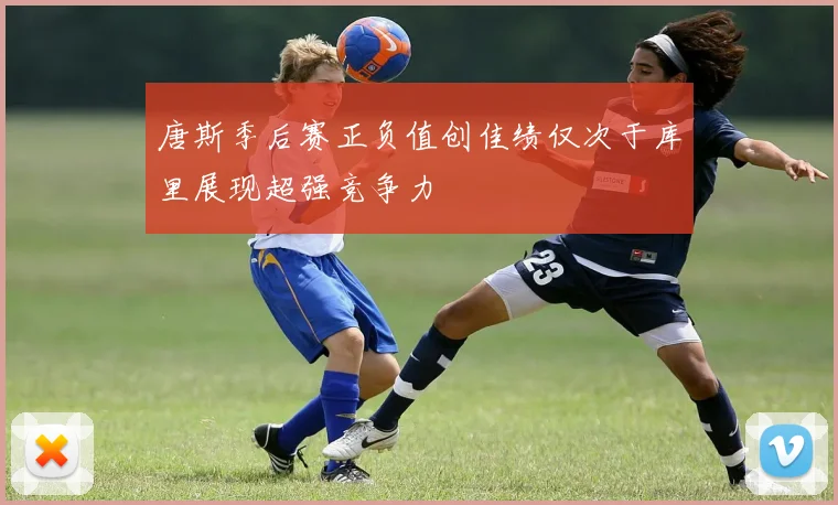 唐斯季后赛正负值创佳绩仅次于库里展现超强竞争力