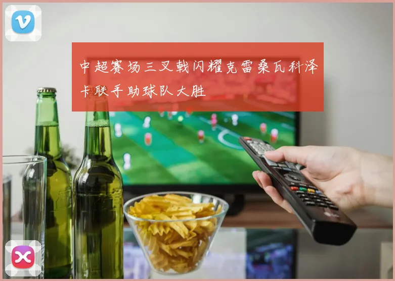中超赛场三叉戟闪耀克雷桑瓦科泽卡联手助球队大胜