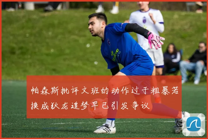 帕森斯批评文班的动作过于粗暴若换成狄龙追梦早已引发争议