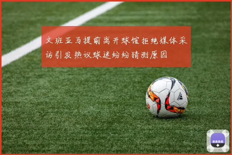 文班亚马提前离开球馆拒绝媒体采访引发热议球迷纷纷猜测原因