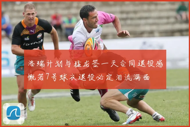 洛瑞计划与猛龙签一天合同退役感慨若7号球衣退役必定泪流满面