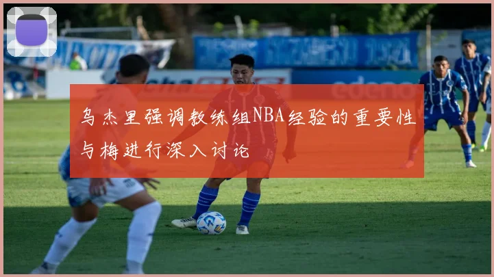 乌杰里强调教练组NBA经验的重要性与梅进行深入讨论