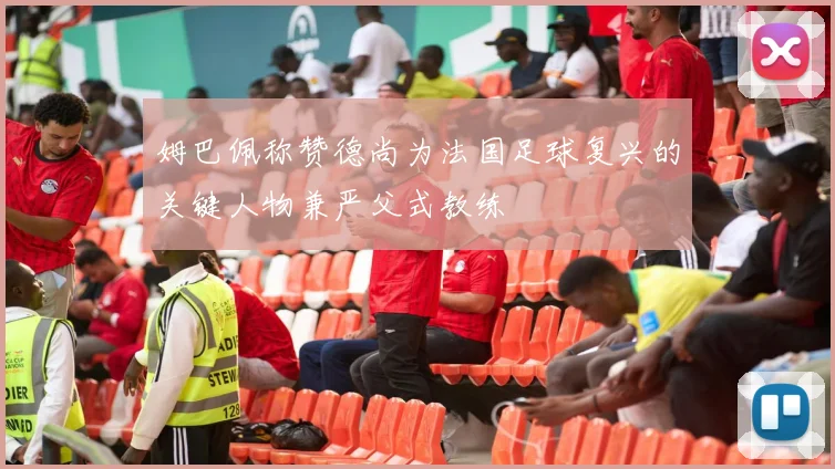 姆巴佩称赞德尚为法国足球复兴的关键人物兼严父式教练