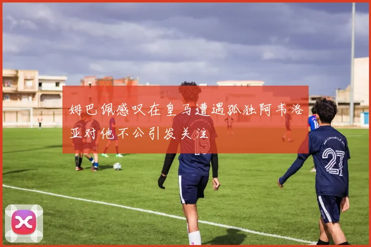 姆巴佩感叹在皇马遭遇孤独阿韦洛亚对他不公引发关注