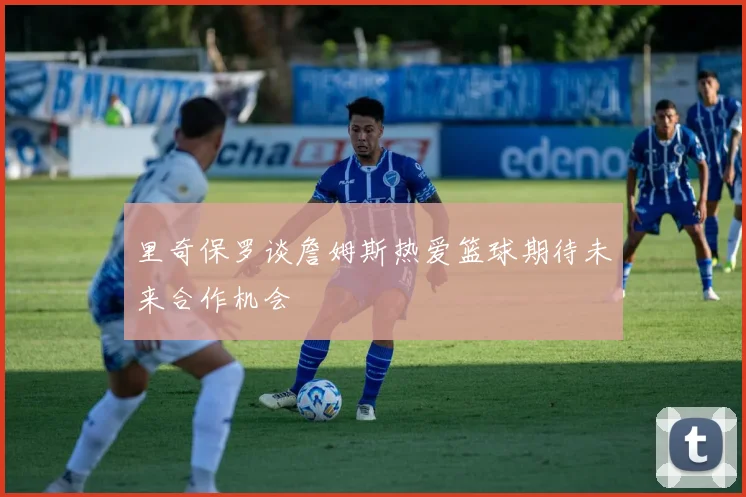 里奇保罗谈詹姆斯热爱篮球期待未来合作机会