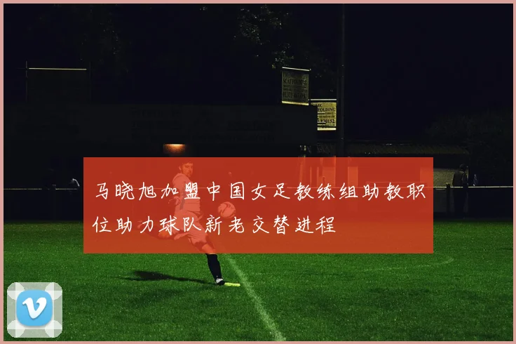 马晓旭加盟中国女足教练组助教职位助力球队新老交替进程