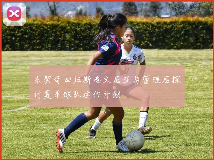 东契奇回归斯洛文尼亚与管理层探讨夏季球队运作计划
